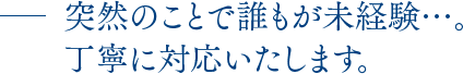 突然のことで誰もが未経験…。丁寧に対応いたします。